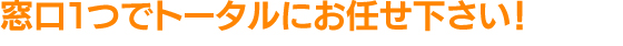 窓口1つでトータルにお任せ下さい！