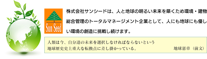 株式会社サンシードは、人と地球の明るい未来を築くため環境・建物総合管理のトータルマネージメント企業として、人にも地球にも優しい環境の創造に挑戦し続けます。人類は今、自分達の未来を選択しなければならないという地球歴史史上重大な転換点に差し掛かっている。地球憲章（前文）